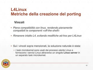 L4Linux
Metriche della creazione del porting
Vincoli
▪ Piena compatibilità con linux, rendendo pienamente
compatibili le componenti «off-the-shelf»
▪ Rimanere intatto L4, evitando modifiche ad-hoc per L4Linux
▪ Sui i vincoli sopra menzionati, la soluzione naturale è stata:
▪ i task microkernel sono usati dai processi utente Linux e
forniscono i servizi Linux attraverso un singolo Linux server in
un separato task microkernel.
42
 