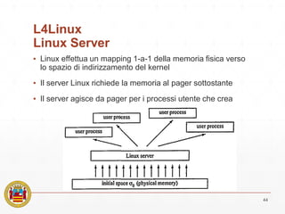 L4Linux
Linux Server
▪ Linux effettua un mapping 1-a-1 della memoria fisica verso
lo spazio di indirizzamento del kernel
▪ Il server Linux richiede la memoria al pager sottostante
▪ Il server agisce da pager per i processi utente che crea
44
 