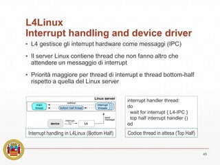 L4Linux
Interrupt handling and device driver
▪ L4 gestisce gli interrupt hardware come messaggi (IPC)
▪ Il server Linux contiene thread che non fanno altro che
attendere un messaggio di interrupt
▪ Priorità maggiore per thread di interrupt e thread bottom-half
rispetto a quella del Linux server
45
Interrupt handling in L4Linux (Bottom Half)
interrupt handler thread:
do
wait for interrupt { L4-IPC }
top half interrupt handler ()
od
Codice thread in attesa (Top Half)
 