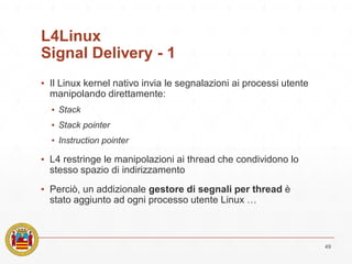L4Linux
Signal Delivery - 1
▪ Il Linux kernel nativo invia le segnalazioni ai processi utente
manipolando direttamente:
▪ Stack
▪ Stack pointer
▪ Instruction pointer
▪ L4 restringe le manipolazioni ai thread che condividono lo
stesso spazio di indirizzamento
▪ Perciò, un addizionale gestore di segnali per thread è
stato aggiunto ad ogni processo utente Linux …
49
 