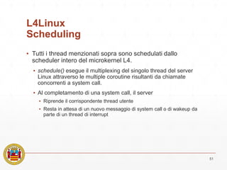 L4Linux
Scheduling
▪ Tutti i thread menzionati sopra sono schedulati dallo
scheduler intero del microkernel L4.
▪ schedule() esegue il multiplexing del singolo thread del server
Linux attraverso le multiple coroutine risultanti da chiamate
concorrenti a system call.
▪ Al completamento di una system call, il server
▪ Riprende il corrispondente thread utente
▪ Resta in attesa di un nuovo messaggio di system call o di wakeup da
parte di un thread di interrupt
51
 