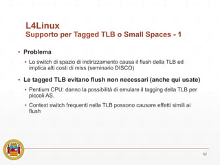 L4Linux
Supporto per Tagged TLB o Small Spaces - 1
▪ Problema
▪ Lo switch di spazio di indirizzamento causa il flush della TLB ed
implica alti costi di miss (seminario DISCO)
▪ Le tagged TLB evitano flush non necessari (anche qui usate)
▪ Pentium CPU: danno la possibilità di emulare il tagging della TLB per
piccoli AS.
▪ Context switch frequenti nella TLB possono causare effetti simili ai
flush
52
 