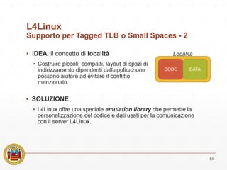 L4Linux
Supporto per Tagged TLB o Small Spaces - 2
▪ IDEA, il concetto di località
▪ Costruire piccoli, compatti, layout di spazi di
indirizzamento dipendenti dall’applicazione
possono aiutare ad evitare il conflitto
menzionato.
53
CODE DATA
Località
▪ SOLUZIONE
▪ L4Linux offre una speciale emulation library che permette la
personalizzazione del codice e dati usati per la comunicazione
con il server L4Linux.
 