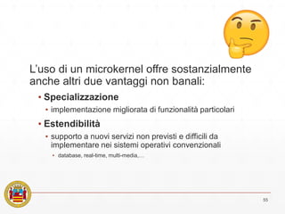 L’uso di un microkernel offre sostanzialmente
anche altri due vantaggi non banali:
▪ Specializzazione
▪ implementazione migliorata di funzionalità particolari
▪ Estendibilità
▪ supporto a nuovi servizi non previsti e difficili da
implementare nei sistemi operativi convenzionali
▪ database, real-time, multi-media,…
55
 