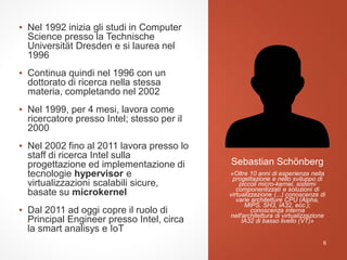 ▪ Nel 1992 inizia gli studi in Computer
Science presso la Technische
Universität Dresden e si laurea nel
1996
▪ Continua quindi nel 1996 con un
dottorato di ricerca nella stessa
materia, completando nel 2002
▪ Nel 1999, per 4 mesi, lavora come
ricercatore presso Intel; stesso per il
2000
▪ Nel 2002 fino al 2011 lavora presso lo
staff di ricerca Intel sulla
progettazione ed implementazione di
tecnologie hypervisor e
virtualizzazioni scalabili sicure,
basate su microkernel
▪ Dal 2011 ad oggi copre il ruolo di
Principal Engineer presso Intel, circa
la smart analisys e IoT
Sebastian Schönberg
6
«Oltre 10 anni di esperienza nella
progettazione e nello sviluppo di
piccoli micro-kernel, sistemi
componentizzati e soluzioni di
virtualizzazione (...) conoscenza di
varie architetture CPU (Alpha,
MIPS, SH3, IA32, ecc.);
conoscenza interna
nell'architettura di virtualizzazione
IA32 di basso livello (VT)»
 