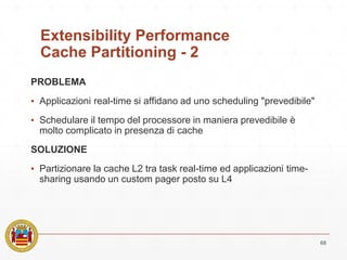 Extensibility Performance
Cache Partitioning - 2
PROBLEMA
▪ Applicazioni real-time si affidano ad uno scheduling "prevedibile"
▪ Schedulare il tempo del processore in maniera prevedibile è
molto complicato in presenza di cache
SOLUZIONE
▪ Partizionare la cache L2 tra task real-time ed applicazioni time-
sharing usando un custom pager posto su L4
68
 