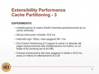 Extensibility Performance
Cache Partitioning - 3
ESPERIMENTO
▪ moltiplicazione di matrici 64x64 interrotta periodicamente da un
carico artificiale
▪ Senza interruzioni richiede 10.9 ms
▪ Interrotto ogni 100μs, caso peggiore 96.1 ms
▪ Con Cache Partitioning di 3 pagine di cache L2 allocate dal
pager esclusivamente alla moltiplicazione tra matrici, su un
totale di 64 (working set di 64 KB)
▪ Il tempo d’esecuzione del caso peggiore è ridotto a 24.9 ms,
ossia un fattore di rallentamento di 2.29
69
 