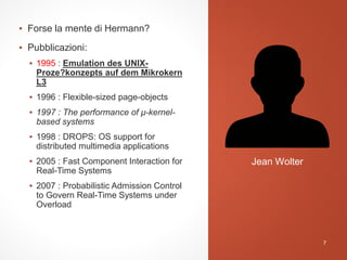 ▪ Forse la mente di Hermann?
▪ Pubblicazioni:
▪ 1995 : Emulation des UNIX-
Proze?konzepts auf dem Mikrokern
L3
▪ 1996 : Flexible-sized page-objects
▪ 1997 : The performance of μ-kernel-
based systems
▪ 1998 : DROPS: OS support for
distributed multimedia applications
▪ 2005 : Fast Component Interaction for
Real-Time Systems
▪ 2007 : Probabilistic Admission Control
to Govern Real-Time Systems under
Overload
Jean Wolter
7
 