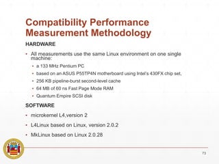 Compatibility Performance
Measurement Methodology
HARDWARE
▪ All measurements use the same Linux environment on one single
machine:
▪ a 133 MHz Pentium PC
▪ based on an ASUS P55TP4N motherboard using Intel’s 430FX chip set,
▪ 256 KB pipeline-burst second-level cache
▪ 64 MB of 60 ns Fast Page Mode RAM
▪ Quantum Empire SCSI disk
SOFTWARE
▪ microkernel L4,version 2
▪ L4Linux based on Linux, version 2.0.2
▪ MkLinux based on Linux 2.0.28
73
 