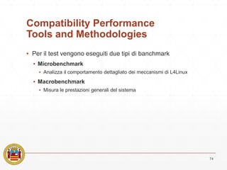 Compatibility Performance
Tools and Methodologies
▪ Per il test vengono eseguiti due tipi di banchmark
▪ Microbenchmark
▪ Analizza il comportamento dettagliato dei meccanismi di L4Linux
▪ Macrobenchmark
▪ Misura le prestazioni generali del sistema
74
 