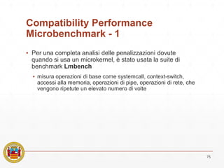 Compatibility Performance
Microbenchmark - 1
▪ Per una completa analisi delle penalizzazioni dovute
quando si usa un microkernel, è stato usata la suite di
benchmark Lmbench
▪ misura operazioni di base come systemcall, context-switch,
accessi alla memoria, operazioni di pipe, operazioni di rete, che
vengono ripetute un elevato numero di volte
75
 