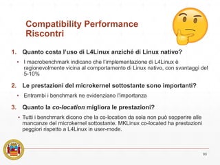Compatibility Performance
Riscontri
1. Quanto costa l’uso di L4Linux anziché di Linux nativo?
▪ I macrobenchmark indicano che l’implementazione di L4Linux è
ragionevolmente vicina al comportamento di Linux nativo, con svantaggi del
5-10%
2. Le prestazioni del microkernel sottostante sono importanti?
▪ Entrambi i benchmark ne evidenziano l'importanza
3. Quanto la co-location migliora le prestazioni?
▪ Tutti i benchmark dicono che la co-location da sola non può sopperire alle
mancanze del microkernel sottostante. MKLinux co-located ha prestazioni
peggiori rispetto a L4Linux in user-mode.
80
 