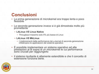 Conclusioni
▪ La prima generazione di microkernel era troppo lenta e poco
flessibile
▪ La seconda generazione invece si è già dimostrata molto più
promettente
▪ L4Linux VS Linux Native
▪ Throughput massimo solo 5% più basso di Linux
▪ L4Linux VS MkLinux
▪ I miglioramenti delle performance dei μ-kernel di seconda generazione
influenzano le applicazioni del sistema operativo
▪ È possibile implementare un sistema operativo ad alte
prestazioni al di sopra di un microkernel le cui performance
sono cruciali per raggiungerlo
▪ il sistema risultante è altamente estendibile e che il concetto di
estensione funziona bene.
82
 