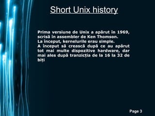 Short Unix history

Prima versiune de Unix a apărut în 1969,
scrisă în assembler de Ken Thomson.
La început, kernelurile erau simple.
A început să crească după ce au apărut
tot mai multe dispozitive hardware, dar
mai ales după tranzicția de la 16 la 32 de
biți




                                         Page 3
 