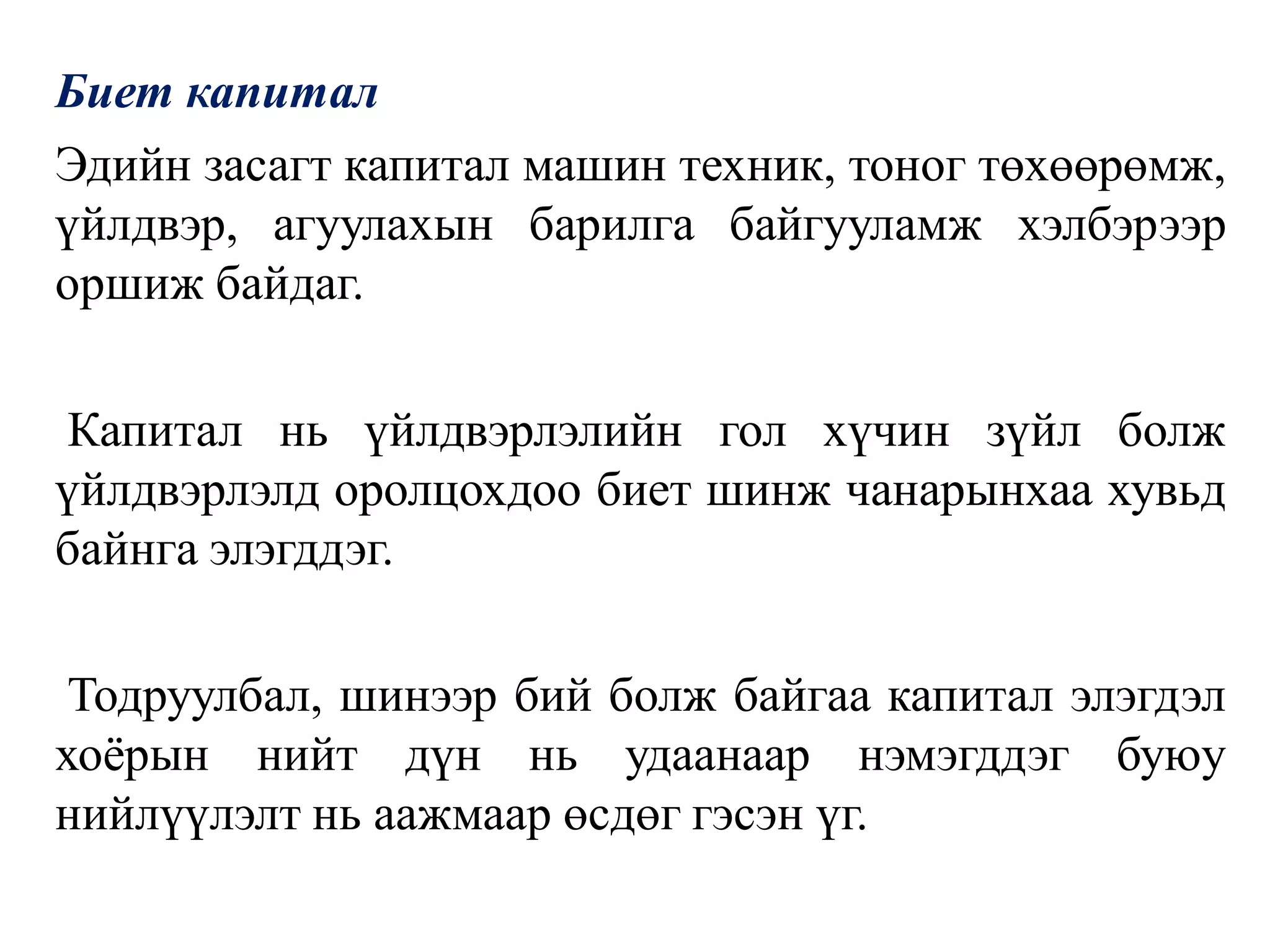 Биет капитал
Эдийн засагт капитал машин техник, тоног төхөөрөмж,
үйлдвэр, агуулахын барилга байгууламж хэлбэрээр
оршиж байдаг.
Капитал нь үйлдвэрлэлийн гол хүчин зүйл болж
үйлдвэрлэлд оролцохдоо биет шинж чанарынхаа хувьд
байнга элэгддэг.
Тодруулбал, шинээр бий болж байгаа капитал элэгдэл
хоёрын нийт дүн нь удаанаар нэмэгддэг буюу
нийлүүлэлт нь аажмаар өсдөг гэсэн үг.
 