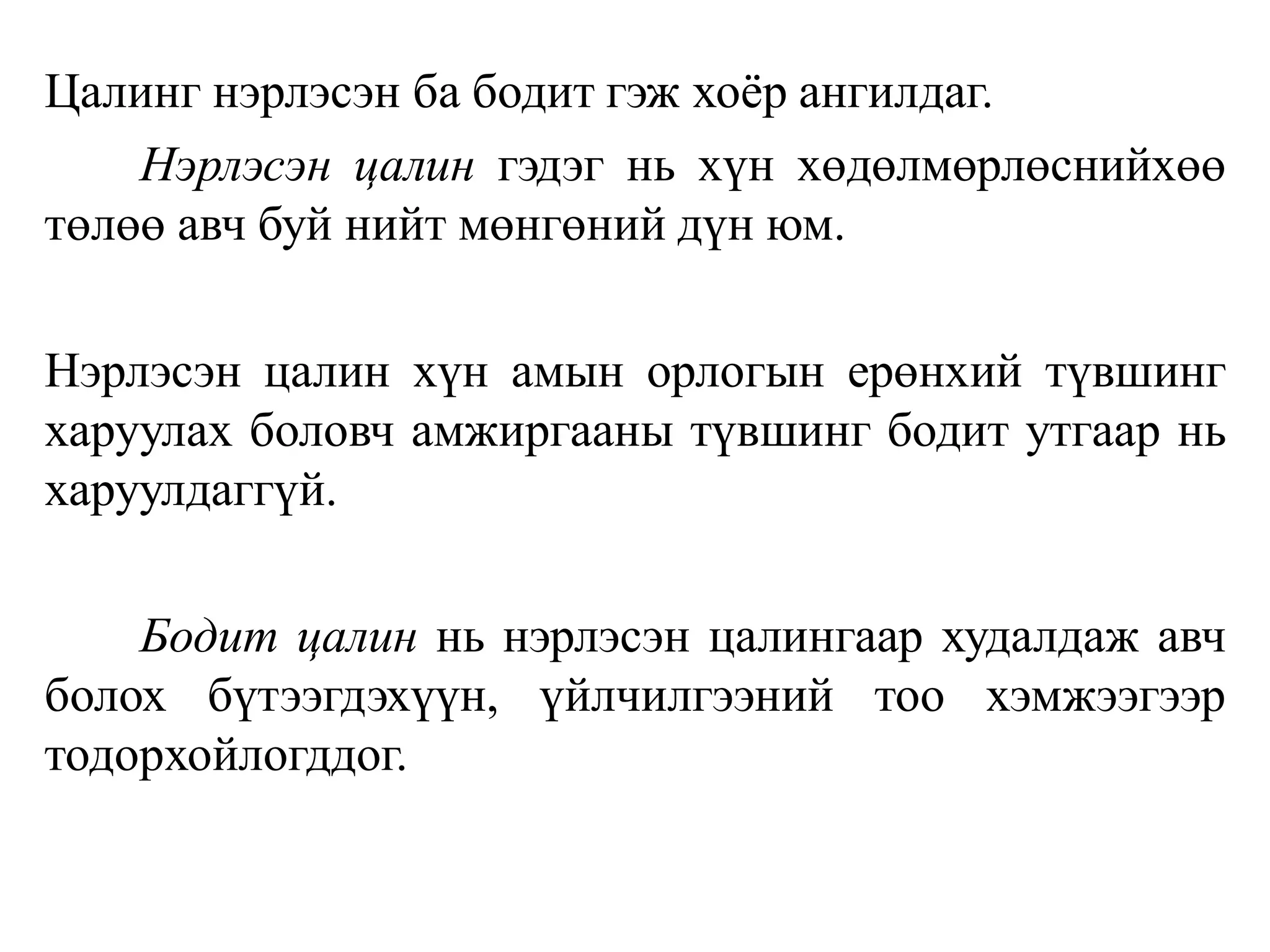 Цалинг нэрлэсэн ба бодит гэж хоёр ангилдаг.
Нэрлэсэн цалин гэдэг нь хүн хөдөлмөрлөснийхөө
төлөө авч буй нийт мөнгөний дүн юм.
Нэрлэсэн цалин хүн амын орлогын ерөнхий түвшинг
харуулах боловч амжиргааны түвшинг бодит утгаар нь
харуулдаггүй.
Бодит цалин нь нэрлэсэн цалингаар худалдаж авч
болох бүтээгдэхүүн, үйлчилгээний тоо хэмжээгээр
тодорхойлогддог.
 