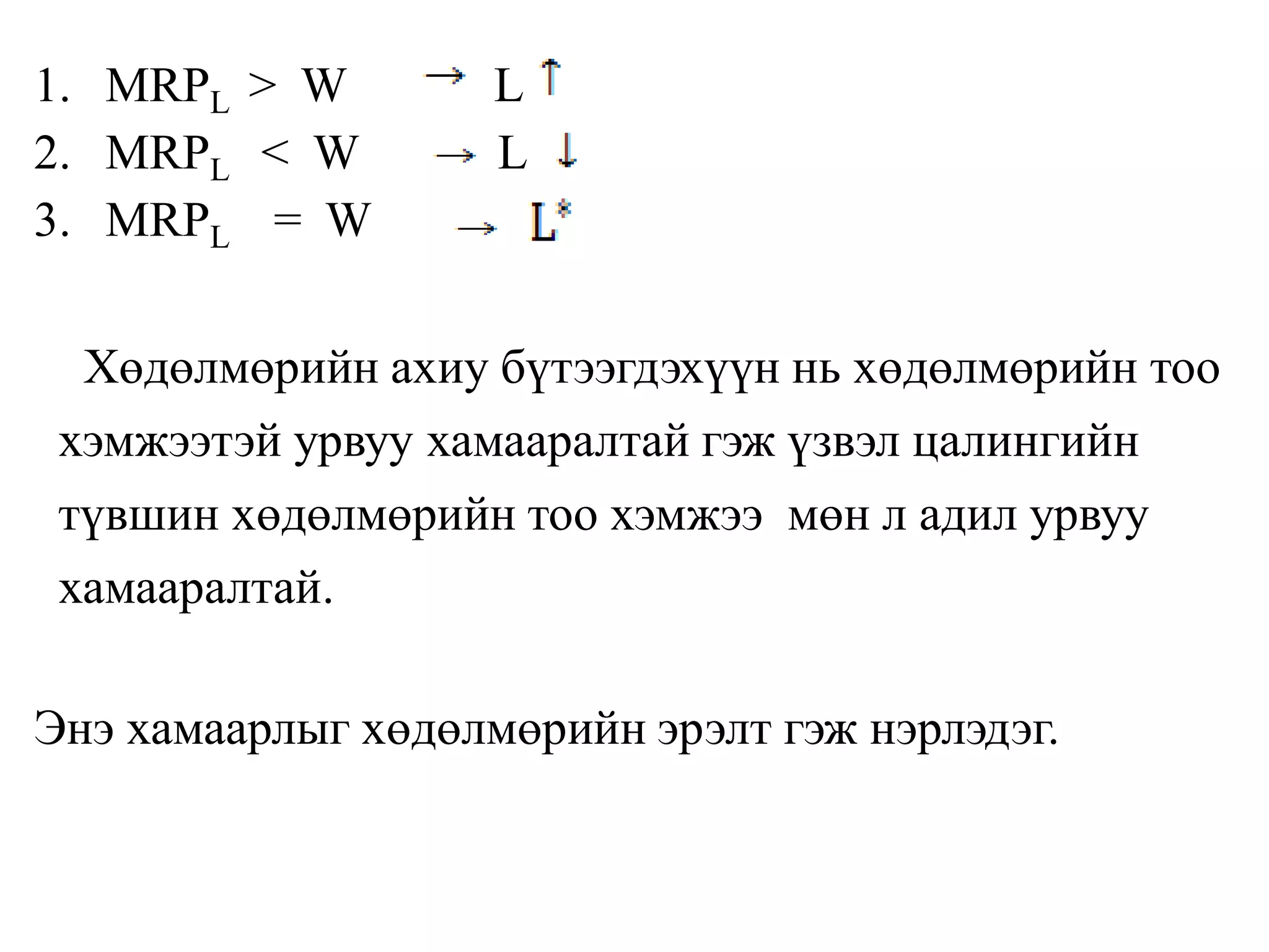 1. MRPL > W L
2. MRPL < W L
3. MRPL = W
Хөдөлмөрийн ахиу бүтээгдэхүүн нь хөдөлмөрийн тоо
хэмжээтэй урвуу хамааралтай гэж үзвэл цалингийн
түвшин хөдөлмөрийн тоо хэмжээ мөн л адил урвуу
хамааралтай.
Энэ хамаарлыг хөдөлмөрийн эрэлт гэж нэрлэдэг.
 