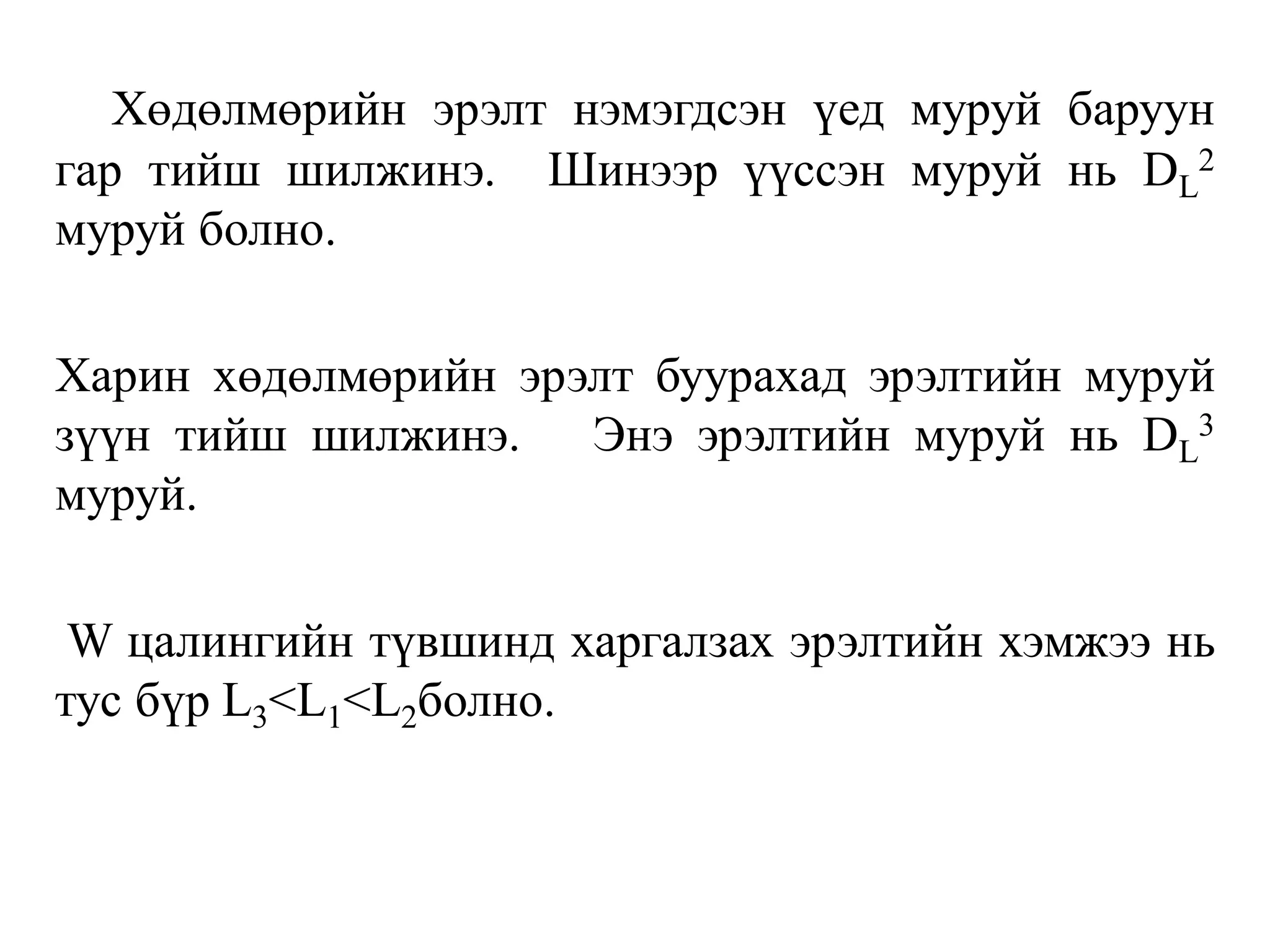 Хөдөлмөрийн эрэлт нэмэгдсэн үед муруй баруун
гар тийш шилжинэ. Шинээр үүссэн муруй нь DL
2
муруй болно.
Харин хөдөлмөрийн эрэлт буурахад эрэлтийн муруй
зүүн тийш шилжинэ. Энэ эрэлтийн муруй нь DL
3
муруй.
W цалингийн түвшинд харгалзах эрэлтийн хэмжээ нь
тус бүр L3<L1<L2болно.
 