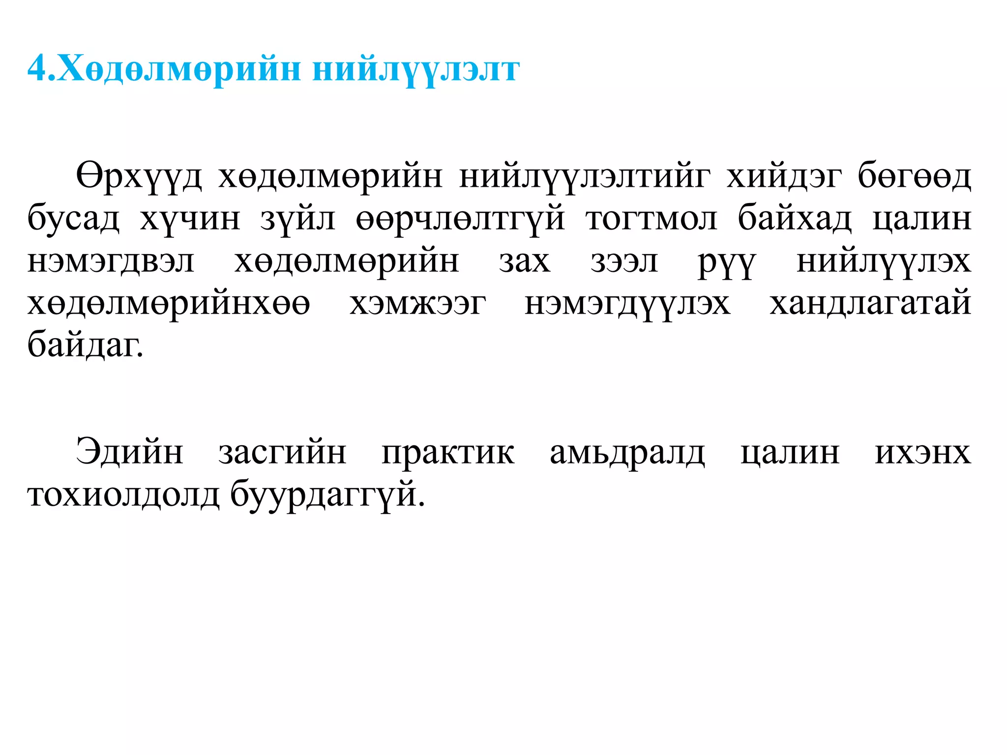 4.Хөдөлмөрийн нийлүүлэлт
Өрхүүд хөдөлмөрийн нийлүүлэлтийг хийдэг бөгөөд
бусад хүчин зүйл өөрчлөлтгүй тогтмол байхад цалин
нэмэгдвэл хөдөлмөрийн зах зээл рүү нийлүүлэх
хөдөлмөрийнхөө хэмжээг нэмэгдүүлэх хандлагатай
байдаг.
Эдийн засгийн практик амьдралд цалин ихэнх
тохиолдолд буурдаггүй.
 