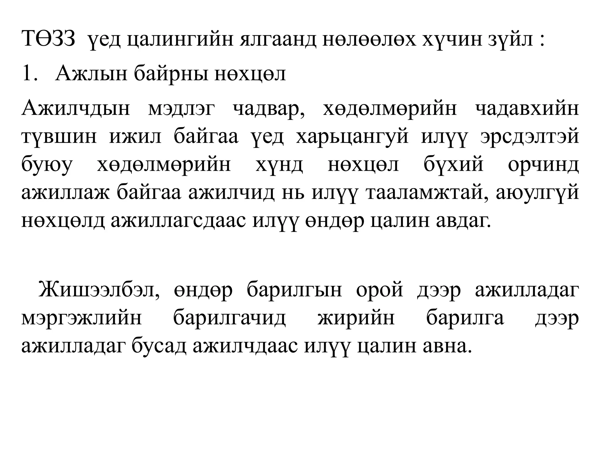 ТӨЗЗ үед цалингийн ялгаанд нөлөөлөх хүчин зүйл :
1. Ажлын байрны нөхцөл
Ажилчдын мэдлэг чадвар, хөдөлмөрийн чадавхийн
түвшин ижил байгаа үед харьцангуй илүү эрсдэлтэй
буюу хөдөлмөрийн хүнд нөхцөл бүхий орчинд
ажиллаж байгаа ажилчид нь илүү тааламжтай, аюулгүй
нөхцөлд ажиллагсдаас илүү өндөр цалин авдаг.
Жишээлбэл, өндөр барилгын орой дээр ажилладаг
мэргэжлийн барилгачид жирийн барилга дээр
ажилладаг бусад ажилчдаас илүү цалин авна.
 