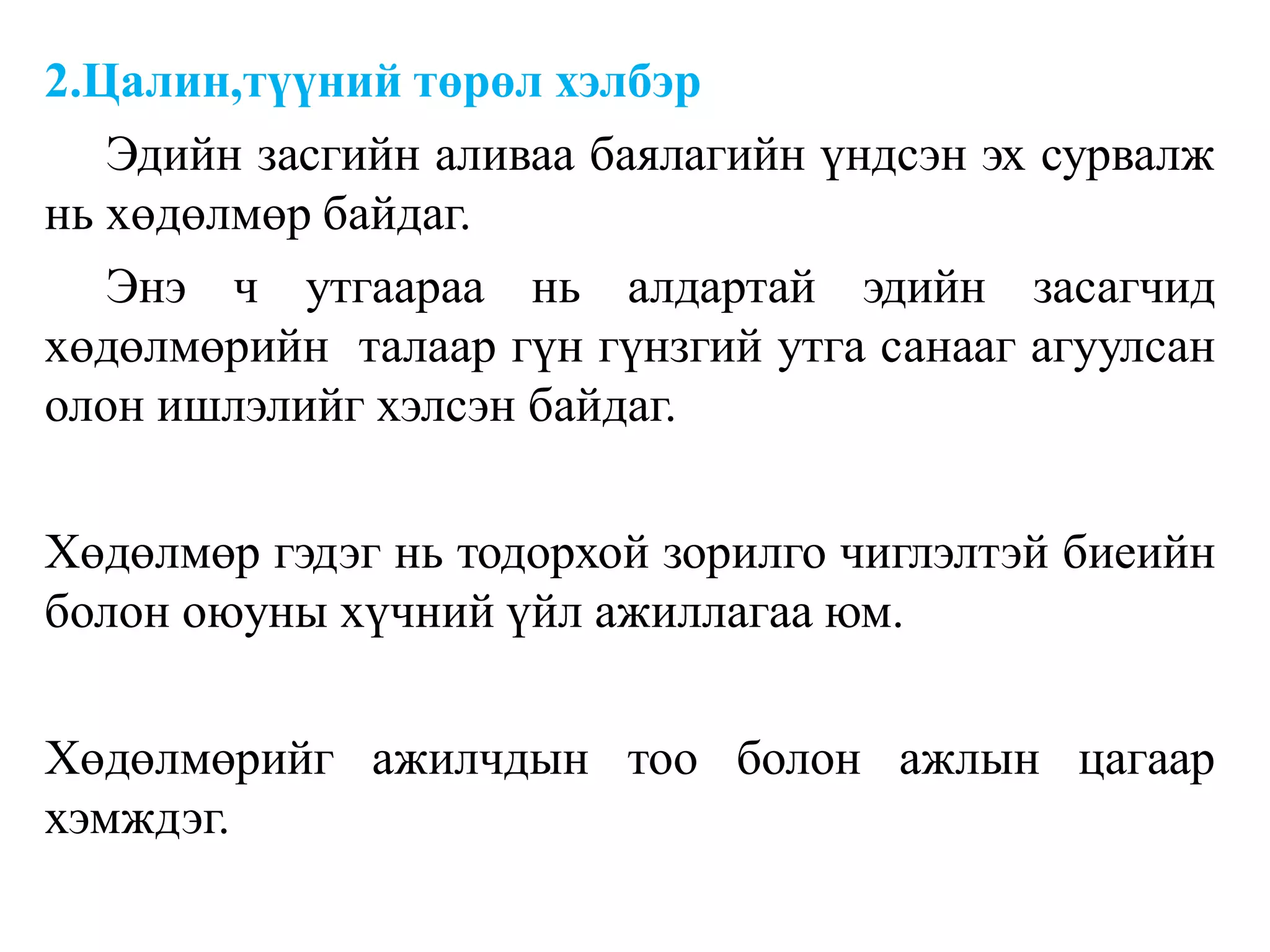 2.Цалин,түүний төрөл хэлбэр
Эдийн засгийн аливаа баялагийн үндсэн эх сурвалж
нь хөдөлмөр байдаг.
Энэ ч утгаараа нь алдартай эдийн засагчид
хөдөлмөрийн талаар гүн гүнзгий утга санааг агуулсан
олон ишлэлийг хэлсэн байдаг.
Хөдөлмөр гэдэг нь тодорхой зорилго чиглэлтэй биеийн
болон оюуны хүчний үйл ажиллагаа юм.
Хөдөлмөрийг ажилчдын тоо болон ажлын цагаар
хэмждэг.
 