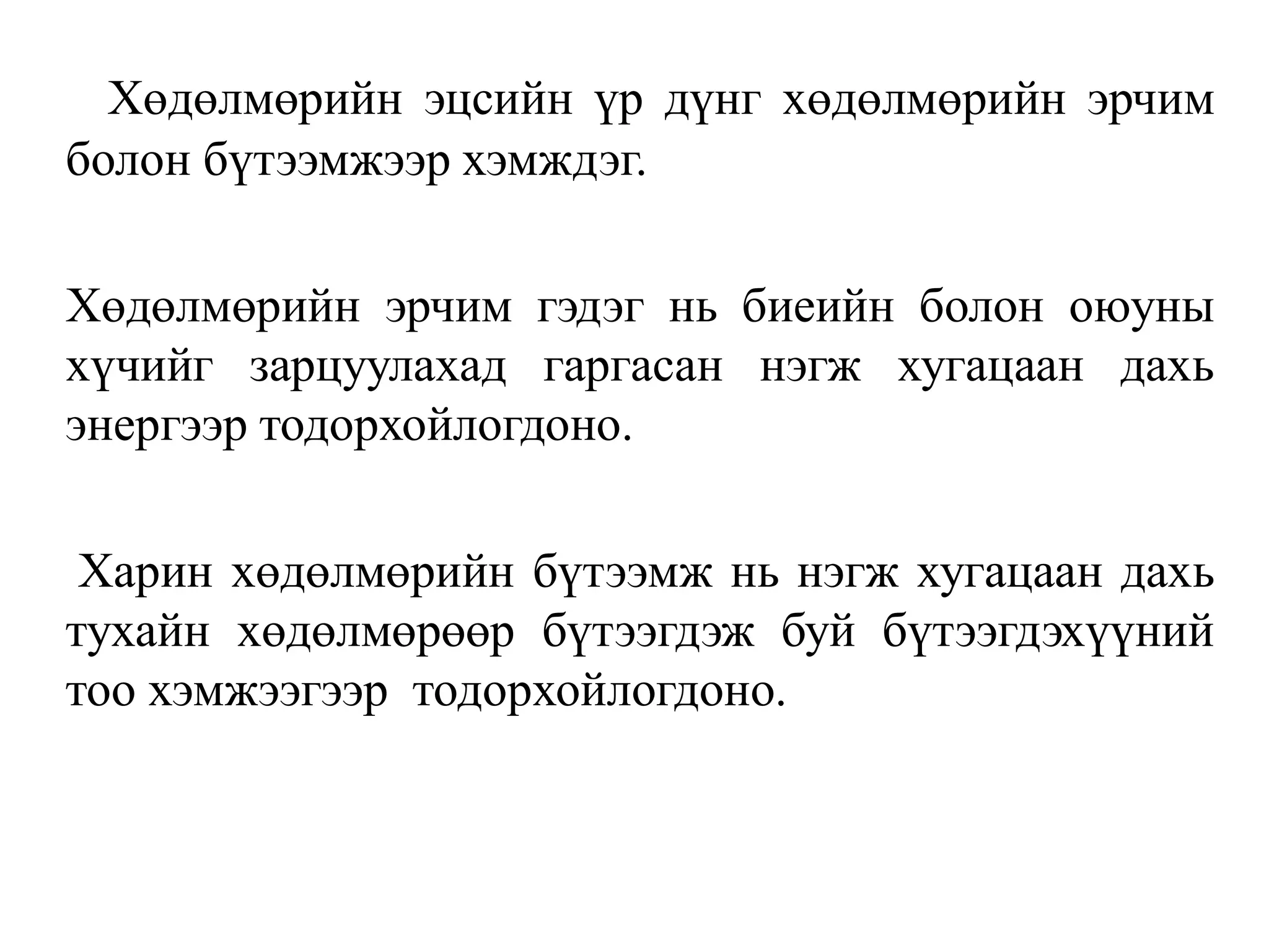 Хөдөлмөрийн эцсийн үр дүнг хөдөлмөрийн эрчим
болон бүтээмжээр хэмждэг.
Хөдөлмөрийн эрчим гэдэг нь биеийн болон оюуны
хүчийг зарцуулахад гаргасан нэгж хугацаан дахь
энергээр тодорхойлогдоно.
Харин хөдөлмөрийн бүтээмж нь нэгж хугацаан дахь
тухайн хөдөлмөрөөр бүтээгдэж буй бүтээгдэхүүний
тоо хэмжээгээр тодорхойлогдоно.
 