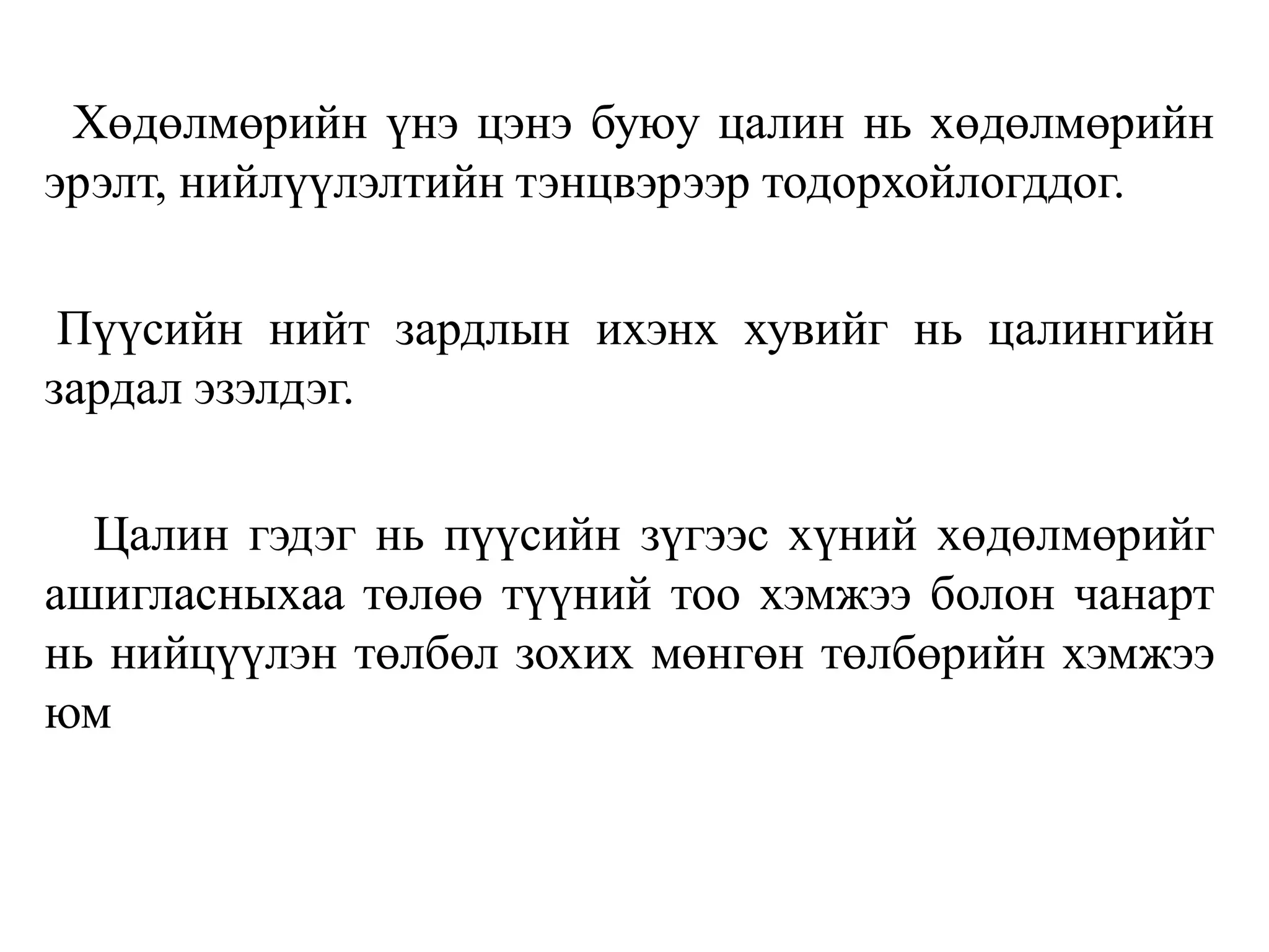 Хөдөлмөрийн үнэ цэнэ буюу цалин нь хөдөлмөрийн
эрэлт, нийлүүлэлтийн тэнцвэрээр тодорхойлогддог.
Пүүсийн нийт зардлын ихэнх хувийг нь цалингийн
зардал эзэлдэг.
Цалин гэдэг нь пүүсийн зүгээс хүний хөдөлмөрийг
ашигласныхаа төлөө түүний тоо хэмжээ болон чанарт
нь нийцүүлэн төлбөл зохих мөнгөн төлбөрийн хэмжээ
юм
 