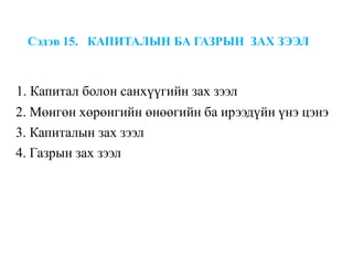 Сэдэв 15. КАПИТАЛЫН БА ГАЗРЫН ЗАХ ЗЭЭЛ
1. Капитал болон санхүүгийн зах зээл
2. Мөнгөн хөрөнгийн өнөөгийн ба ирээдүйн үнэ цэнэ
3. Капиталын зах зээл
4. Газрын зах зээл
 