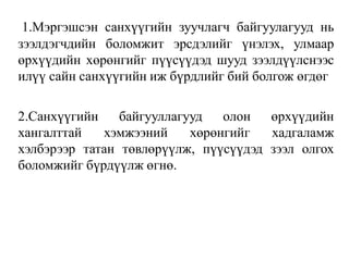 1.Mэргэшсэн санхүүгийн зуучлагч байгуулагууд нь
зээлдэгчдийн боломжит эрсдэлийг үнэлэх, улмаар
өрхүүдийн хөрөнгийг пүүсүүдэд шууд зээлдүүлснээс
илүү сайн санхүүгийн иж бүрдлийг бий болгож өгдөг
2.Cанхүүгийн байгууллагууд олон өрхүүдийн
хангалттай хэмжээний хөрөнгийг хадгаламж
хэлбэрээр татан төвлөрүүлж, пүүсүүдэд зээл олгох
боломжийг бүрдүүлж өгнө.
 