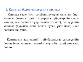 1. Капитал болон санхүүгийн зах зээл
Капитал гэсэн нэр томъёонд хүмүүн капитал, биет
капитал (машин тоног төхөөрөмж, үйлдвэрийн суурь
машин, зам барилга гүүр, хашаа гэх мэт), санхүүгийн
капитал (хувьцаа, бонд болон бусад үнэт цаас) - ыг
багтаан авч үзнэ.
Капиталын зах зээлийг тайлбарлахдаа санхүүгийн
болон биет капитал, зээлийн хүүгийн тухай авч үзэх
болно.
 