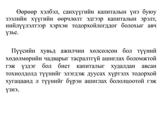 Өөрөөр хэлбэл, санхүүгийн капиталын үнэ буюу
зээлийн хүүгийн өөрчлөлт эдгээр капиталын эрэлт,
нийлүүлэлтээр хэрхэн тодорхойлогддог болохыг авч
үзье.
Пүүсийн хувьд ажилчин хөлсөлсөн бол түүний
хөдөлмөрийн чадварыг тасралтгүй ашиглах боломжтой
гэж үздэг бол биет капиталыг худалдан авсан
тохиолдолд түүнийг элэгдэж дуусах хүртэлх тодорхой
хугацаанд л түүнийг бүрэн ашиглах бололцоотой гэж
үзнэ.
 