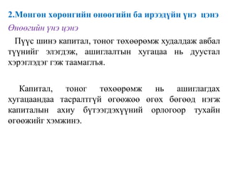 2.Мөнгөн хөрөнгийн өнөөгийн ба ирээдүйн үнэ цэнэ
Өнөөгийн үнэ цэнэ
Пүүс шинэ капитал, тоног төхөөрөмж худалдаж авбал
түүнийг элэгдэж, ашиглалтын хугацаа нь дуустал
хэрэглэдэг гэж таамаглъя.
Капитал, тоног төхөөрөмж нь ашиглагдах
хугацаандаа тасралтгүй өгөөжөө өгөх бөгөөд нэгж
капиталын ахиу бүтээгдэхүүний орлогоор тухайн
өгөөжийг хэмжинэ.
 