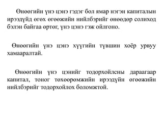 Өнөөгийн үнэ цэнэ гэдэг бол ямар нэгэн капиталын
ирээдүйд өгөх өгөөжийн нийлбэрийг өнөөдөр солиход
бэлэн байгаа өртөг, үнэ цэнэ гэж ойлгоно.
Өнөөгийн үнэ цэнэ хүүгийн түвшин хоёр урвуу
хамааралтай.
Өнөөгийн үнэ цэнийг тодорхойлсны дараагаар
капитал, тоног төхөөрөмжийн ирээдүйн өгөөжийн
нийлбэрийг тодорхойлох боломжтой.
 