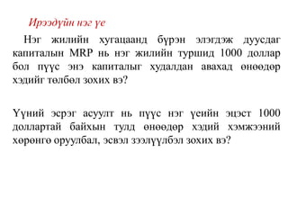 Ирээдүйн нэг үе
Нэг жилийн хугацаанд бүрэн элэгдэж дуусдаг
капиталын MRP нь нэг жилийн туршид 1000 доллар
бол пүүс энэ капиталыг худалдан авахад өнөөдөр
хэдийг төлбөл зохих вэ?
Үүний эсрэг асуулт нь пүүс нэг үеийн эцэст 1000
доллартай байхын тулд өнөөдөр хэдий хэмжээний
хөрөнгө оруулбал, эсвэл зээлүүлбэл зохих вэ?
 