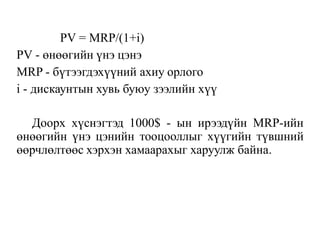 PV = MRP/(1+i)
PV - өнөөгийн үнэ цэнэ
MRP - бүтээгдэхүүний ахиу орлого
i - дискаунтын хувь буюу зээлийн хүү
Доорх хүснэгтэд 1000$ - ын ирээдүйн MRP-ийн
өнөөгийн үнэ цэнийн тооцооллыг хүүгийн түвшний
өөрчлөлтөөс хэрхэн хамаарахыг харуулж байна.
 