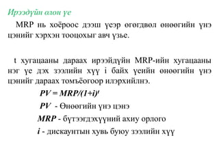 Ирээдүйн олон үе
MRP нь хоёроос дээш үеэр өгөгдвөл өнөөгийн үнэ
цэнийг хэрхэн тооцохыг авч үзье.
t хугацааны дараах ирээйдүйн MRP-ийн хугацааны
нэг үе дэх зээлийн хүү i байх үеийн өнөөгийн үнэ
цэнийг дараах томъёогоор илэрхийлнэ.
PV = MRP/(1+i)t
PV - Өнөөгийн үнэ цэнэ
MRP - бүтээгдэхүүний ахиу орлого
i - дискаунтын хувь буюу зээлийн хүү
 