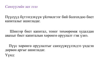 Санхүүгийн зах зээл
Пүүсүүд бүтээгдэхүүн үйлчилгээг бий болгохдоо биет
капиталыг ашигладаг.
Шинээр биет капитал, тоног төхөөрөмж худалдан
авахыг биет капиталын хөрөнгө оруулалт гэж үзнэ.
Пүүс хөрөнгө оруулалтыг санхүүжүүлэхдээ үндсэн
дөрвөн аргыг ашигладаг.
Үүнд:
 