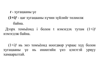 t - хугацааны үе
(1+i)t - цаг хугацааны хүчин зүйлийг төлөөлж
байна.
Дээрх томъёонд i болон t нэмэгдэх тутам (1+i)t
нэмэгдэж байна.
(1+i)t нь энэ томъёонд ноогдвор учраас хүү болон
хугацааны үе нь өнөөгийн үнэ цэнэтэй урвуу
хамааралтай.
 