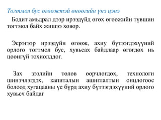 Тогтмол бус өгөөжтэй өнөөгийн үнэ цэнэ
Бодит амьдрал дээр ирээдүйд өгөх өгөөжийн түвшин
тогтмол байх жишээ ховор.
Эсрэгээр ирээдүйн өгөөж, ахиу бүтээгдэхүүний
орлого тогтмол бус, хувьсах байдлаар өгөгдөх нь
цөөнгүй тохиолддог.
Зах зээлийн төлөв өөрчлөгдөх, технологи
шинэчлэгдэх, капиталын ашиглалтын онцлогоос
болоод хугацааны үе бүрд ахиу бүтээгдэхүүний орлого
хувьсч байдаг
 