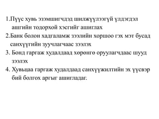 1.Пүүс хувь эзэмшигчдэд шилжүүлээгүй үлдэгдэл
ашгийн тодорхой хэсгийг ашиглах
2.Банк болон хадгаламж зээлийн хоршоо гэх мэт бусад
санхүүгийн зуучлагчаас зээлэх
3. Бонд гаргаж худалдаад хөрөнгө оруулагчдаас шууд
зээлэх
4. Хувьцаа гаргаж худалдаад санхүүжилтийн эх үүсвэр
бий болгох аргыг ашигладаг.
 