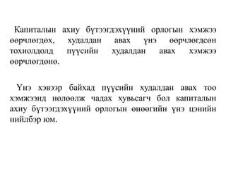 Капиталын ахиу бүтээгдэхүүний орлогын хэмжээ
өөрчлөгдөх, худалдан авах үнэ өөрчлөгдсөн
тохиолдолд пүүсийн худалдан авах хэмжээ
өөрчлөгдөнө.
Үнэ хэвээр байхад пүүсийн худалдан авах тоо
хэмжээнд нөлөөлж чадах хувьсагч бол капиталын
ахиу бүтээгдэхүүний орлогын өнөөгийн үнэ цэнийн
нийлбэр юм.
 