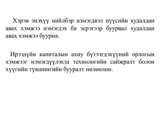 Хэрэв энэхүү нийлбэр нэмэгдвэл пүүсийн худалдан
авах хэмжээ нэмэгдэх ба эсрэгээр буурвал худалдан
авах хэмжээ буурна.
Ирээдүйн капиталын ахиу бүтээгдэхүүний орлогын
хэмжээг нэмэгдүүлэхэд технологийн сайжралт болон
хүүгийн түвшингийн бууралт нөлөөлнө.
 