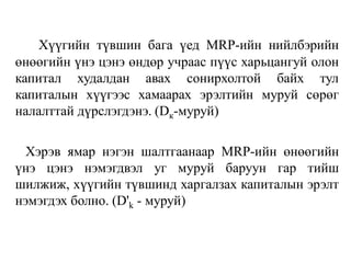 Хүүгийн түвшин бага үед MRP-ийн нийлбэрийн
өнөөгийн үнэ цэнэ өндөр учраас пүүс харьцангуй олон
капитал худалдан авах сонирхолтой байх тул
капиталын хүүгээс хамаарах эрэлтийн муруй сөрөг
налалттай дүрслэгдэнэ. (Dк-муруй)
Хэрэв ямар нэгэн шалтгаанаар MRP-ийн өнөөгийн
үнэ цэнэ нэмэгдвэл уг муруй баруун гар тийш
шилжиж, хүүгийн түвшинд харгалзах капиталын эрэлт
нэмэгдэх болно. (D'k - муруй)
 