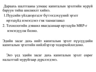 Дараахь шалтгааны улмаас капиталын эрэлтийн муруй
баруун тийш шилжилт хийнэ.
1.Пүүсийн үйлдвэрлэдэг бүтээгдэхүүний эрэлт
ирээдүйд нэмэгдэнэ гэж таамаглавал
2. Tехнологийн дэвшил явагдсанаар ирээдүйн MRP-г
нэмэгдүүлж болно.
Эдийн засаг дахь нийт капиталын эрэлт пүүсүүдийн
капиталын эрэлтийн нийлбэрээр тодорхойлогдоно.
Энэ үед эдийн засаг дахь капиталын эрэлт сөрөг
налалттай муруйгаар дүрслэгдэнэ.
 