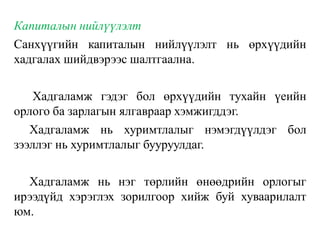 Капиталын нийлүүлэлт
Санхүүгийн капиталын нийлүүлэлт нь өрхүүдийн
хадгалах шийдвэрээс шалтгаална.
Хадгаламж гэдэг бол өрхүүдийн тухайн үеийн
орлого ба зарлагын ялгавраар хэмжигддэг.
Хадгаламж нь хуримтлалыг нэмэгдүүлдэг бол
зээллэг нь хуримтлалыг бууруулдаг.
Хадгаламж нь нэг төрлийн өнөөдрийн орлогыг
ирээдүйд хэрэглэх зорилгоор хийж буй хуваарилалт
юм.
 