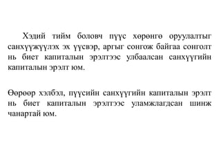 Хэдий тийм боловч пүүс хөрөнгө оруулалтыг
санхүүжүүлэх эх үүсвэр, аргыг сонгож байгаа сонголт
нь биет капиталын эрэлтээс улбаалсан санхүүгийн
капиталын эрэлт юм.
Өөрөөр хэлбэл, пүүсийн санхүүгийн капиталын эрэлт
нь биет капиталын эрэлтээс уламжлагдсан шинж
чанартай юм.
 