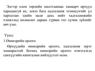 Эдгээр олон төрлийн шалтгаанаас хамаарч өрхүүд
харьцангуй их, эсвэл бага хадгаламж эзэмшдэгийг үл
харгалзан эдийн засаг дахь нийт хадгаламжийн
хэмжээнд нөлөөлөх дараах гурван гол хүчин зүйлийг
авч үзье.
Үүнд:
1.Өнөөдрийн орлого
Өрхүүдийн өнөөдрийн орлого, хадгаламж эерэг
хамааралтай бөгөөд өнөөдрийн орлого нэмэгдэхэд
санхүүгийн капиталын нийлүүлэлт өснө.
 
