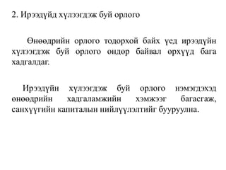 2. Ирээдүйд хүлээгдэж буй орлого
Өнөөдрийн орлого тодорхой байх үед ирээдүйн
хүлээгдэж буй орлого өндөр байвал өрхүүд бага
хадгалдаг.
Ирээдүйн хүлээгдэж буй орлого нэмэгдэхэд
өнөөдрийн хадгаламжийн хэмжээг багасгаж,
санхүүгийн капиталын нийлүүлэлтийг бууруулна.
 