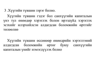 3 .Хүүгийн түвшин зэрэг болно.
Хүүгийн түвшин гэдэг бол санхүүгийн капиталын
үнэ тул өнөөдөр хэрэглэх болон ирээдүйд хэрэглэх
эсэхийг илэрхийлсэн алдагдсан боломжийн өртгийг
төлөөлнө
Хүүгийн түвшин өссөнөөр өнөөдрийн хэрэглээний
алдагдсан боломжийн өртөг буюу санхүүгийн
капиталын үнийг нэмэгдүүлэх болно
 