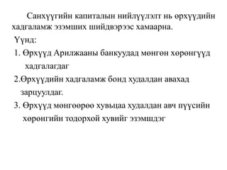 Санхүүгийн капиталын нийлүүлэлт нь өрхүүдийн
хадгаламж эзэмших шийдвэрээс хамаарна.
Үүнд:
1. Өрхүүд Арилжааны банкуудад мөнгөн хөрөнгүүд
хадгалагдаг
2.Өрхүүдийн хадгаламж бонд худалдан авахад
зарцуулдаг.
3. Өрхүүд мөнгөөрөө хувьцаа худалдан авч пүүсийн
хөрөнгийн тодорхой хувийг эзэмшдэг
 